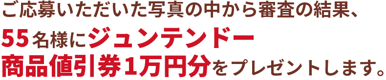 ご応募いただいた写真の中から審査の結果、55名様にジュンテンドー商品値引券1万円分をプレゼントします。